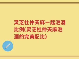 灵芝杜仲天麻一起泡酒比例(灵芝杜仲天麻泡酒的完美配比)