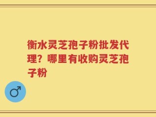 衡水灵芝孢子粉批发代理？哪里有收购灵芝孢子粉