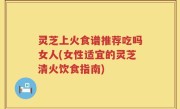 灵芝上火食谱推荐吃吗女人(女性适宜的灵芝清火饮食指南)