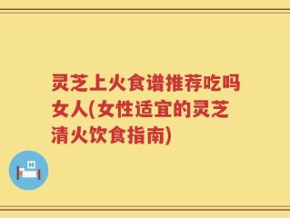 灵芝上火食谱推荐吃吗女人(女性适宜的灵芝清火饮食指南)