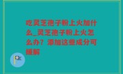 吃灵芝孢子粉上火加什么_灵芝孢子粉上火怎么办？添加这些成分可缓解