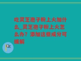 吃灵芝孢子粉上火加什么_灵芝孢子粉上火怎么办？添加这些成分可缓解
