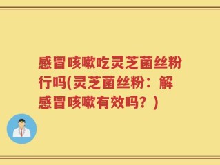 感冒咳嗽吃灵芝菌丝粉行吗(灵芝菌丝粉：解感冒咳嗽有效吗？)