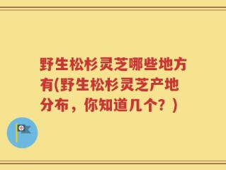 野生松杉灵芝哪些地方有(野生松杉灵芝产地分布，你知道几个？)