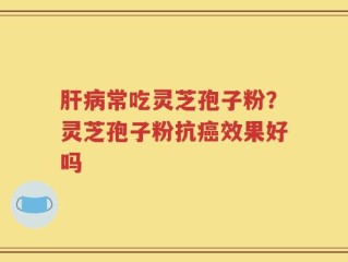 肝病常吃灵芝孢子粉？灵芝孢子粉抗癌效果好吗