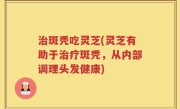 治斑秃吃灵芝(灵芝有助于治疗斑秃，从内部调理头发健康)
