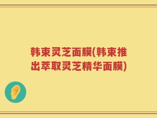 韩束灵芝面膜(韩束推出萃取灵芝精华面膜)