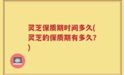 灵芝保质期时间多久(灵芝的保质期有多久？)