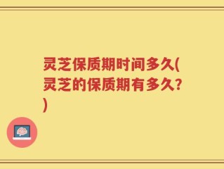 灵芝保质期时间多久(灵芝的保质期有多久？)