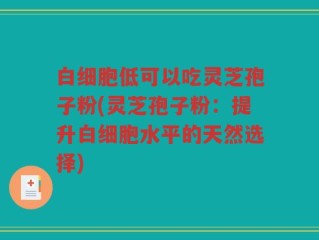 白细胞低可以吃灵芝孢子粉(灵芝孢子粉：提升白细胞水平的天然选择)