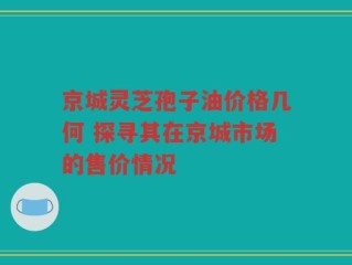京城灵芝孢子油价格几何 探寻其在京城市场的售价情况
