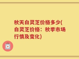 秋天白灵芝价格多少(白灵芝价格：秋季市场行情及变化)