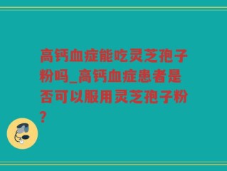 高钙血症能吃灵芝孢子粉吗_高钙血症患者是否可以服用灵芝孢子粉？