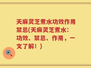 天麻灵芝煮水功效作用禁忌(天麻灵芝煮水：功效、禁忌、作用，一文了解！)