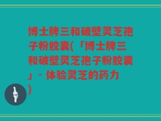 博士牌三和破壁灵芝孢子粉胶囊(「博士牌三和破壁灵芝孢子粉胶囊」- 体验灵芝的药力)