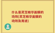 什么是灵芝精华面膜的功效(灵芝精华面膜的功效及用途)