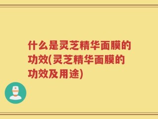 什么是灵芝精华面膜的功效(灵芝精华面膜的功效及用途)