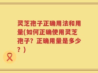 灵芝孢子正确用法和用量(如何正确使用灵芝孢子？正确用量是多少？)