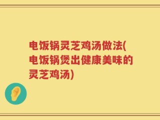 电饭锅灵芝鸡汤做法(电饭锅煲出健康美味的灵芝鸡汤)