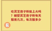 吃灵芝孢子粉能上火吗？破壁灵芝孢子粉每天服用几次，每次服多少