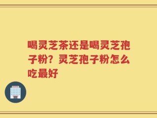 喝灵芝茶还是喝灵芝孢子粉？灵芝孢子粉怎么吃最好