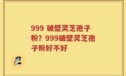 999 破壁灵芝孢子粉？999破壁灵芝孢子粉好不好