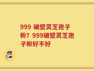 999 破壁灵芝孢子粉？999破壁灵芝孢子粉好不好