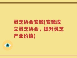 灵芝协会安徽(安徽成立灵芝协会，提升灵芝产业价值)