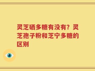灵芝硒多糖有没有？灵芝孢子粉和芝宁多糖的区别