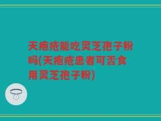 天疱疮能吃灵芝孢子粉吗(天疱疮患者可否食用灵芝孢子粉)