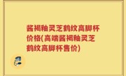酱褐釉灵芝鹤纹高脚杯价格(高端酱褐釉灵芝鹤纹高脚杯售价)