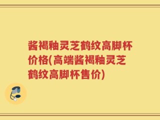 酱褐釉灵芝鹤纹高脚杯价格(高端酱褐釉灵芝鹤纹高脚杯售价)