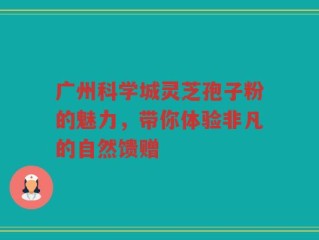 广州科学城灵芝孢子粉的魅力，带你体验非凡的自然馈赠