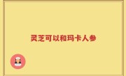 灵芝可以和玛卡人参