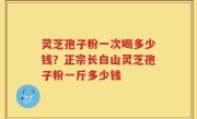 灵芝孢子粉一次喝多少钱？正宗长白山灵芝孢子粉一斤多少钱