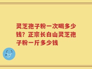 灵芝孢子粉一次喝多少钱？正宗长白山灵芝孢子粉一斤多少钱