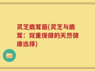 灵芝鹿茸菌(灵芝与鹿茸：双重保健的天然健康选择)