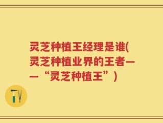 灵芝种植王经理是谁(灵芝种植业界的王者——“灵芝种植王”)
