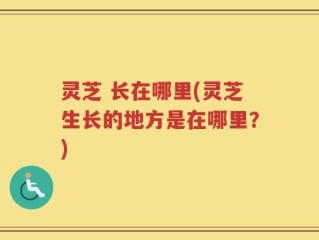 灵芝 长在哪里(灵芝生长的地方是在哪里？)