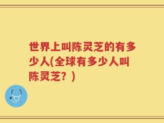 世界上叫陈灵芝的有多少人(全球有多少人叫陈灵芝？)