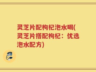 灵芝片配枸杞泡水喝(灵芝片搭配枸杞：优选泡水配方)