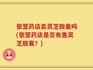 张营药店卖灵芝胶囊吗(张营药店是否有售灵芝胶囊？)