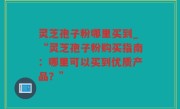 灵芝孢子粉哪里买到_“灵芝孢子粉购买指南：哪里可以买到优质产品？”