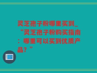 灵芝孢子粉哪里买到_“灵芝孢子粉购买指南：哪里可以买到优质产品？”