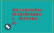 黑灵芝何首乌洗发水0(黑灵芝何首乌洗发水0 — 天然养发新选择)