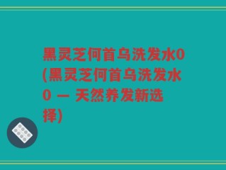黑灵芝何首乌洗发水0(黑灵芝何首乌洗发水0 — 天然养发新选择)