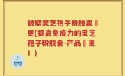 破壁灵芝孢子粉胶囊喆更(提高免疫力的灵芝孢子粉胶囊-产品喆更！)