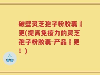 破壁灵芝孢子粉胶囊喆更(提高免疫力的灵芝孢子粉胶囊-产品喆更！)