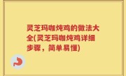 灵芝玛咖炖鸡的做法大全(灵芝玛咖炖鸡详细步骤，简单易懂)