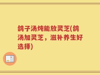 鸽子汤炖能放灵芝(鸽汤加灵芝，滋补养生好选择)